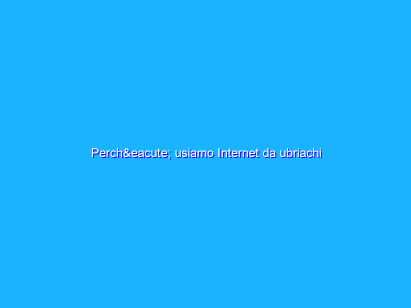 Perché usiamo Internet da ubriachi