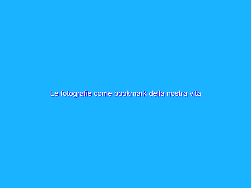 Le fotografie come bookmark della nostra vita