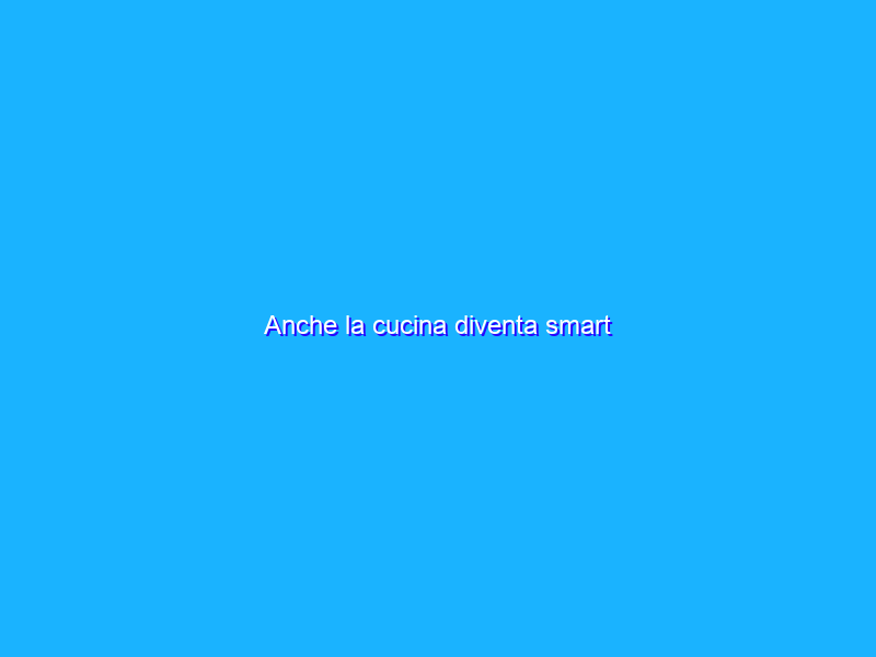 Anche la cucina diventa smart