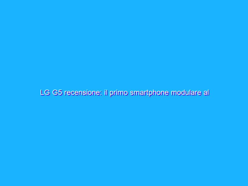 LG G5 recensione: il primo smartphone modulare al mondo