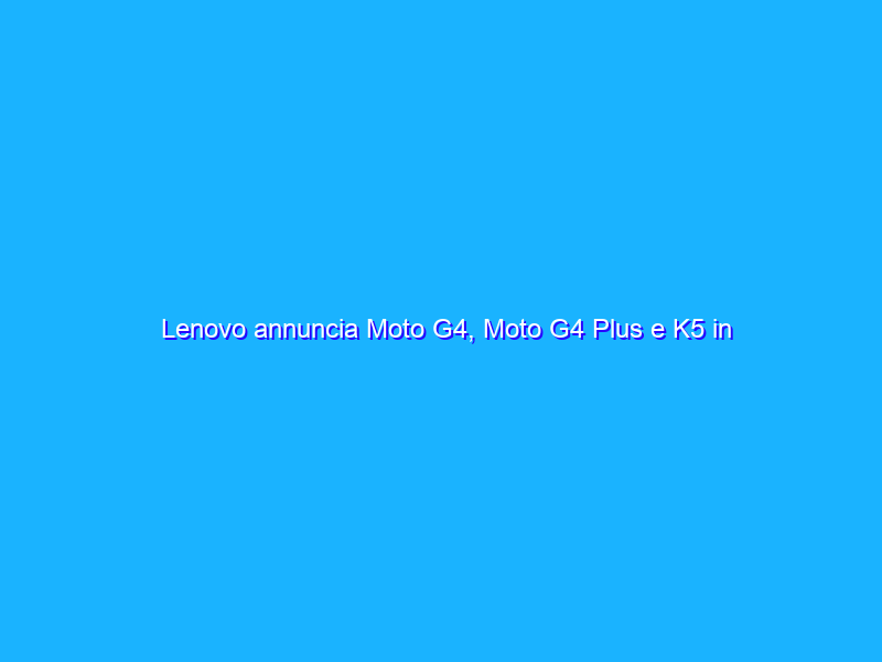 Lenovo annuncia Moto G4, Moto G4 Plus e K5 in Italia: caratteristiche, prezzi e disponibilità