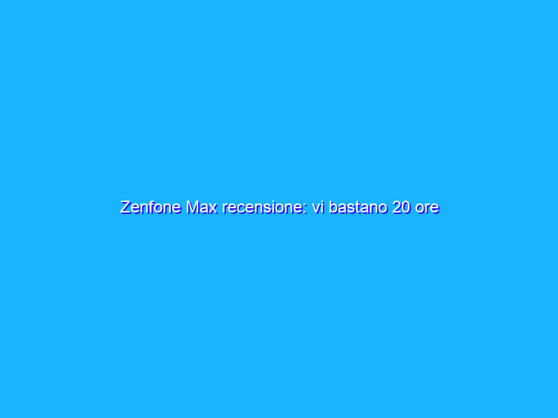 Zenfone Max recensione: vi bastano 20 ore d'autonomia in uso continuo?