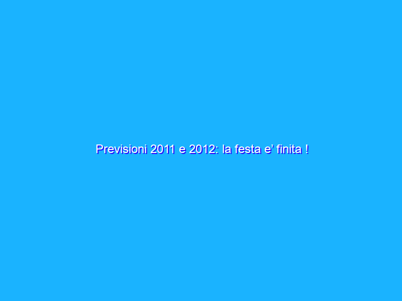 Previsioni 2011 e 2012: la festa e’ finita !