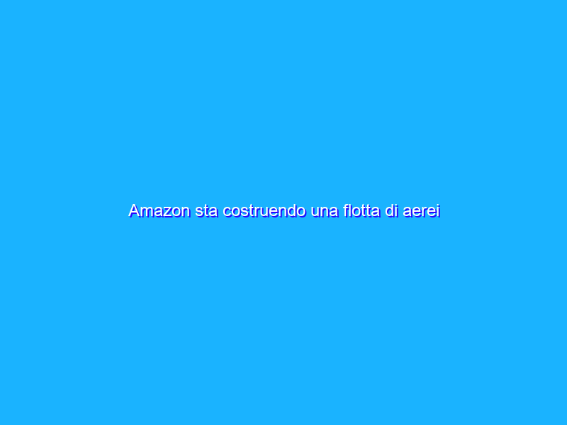 Amazon sta costruendo una flotta di aerei