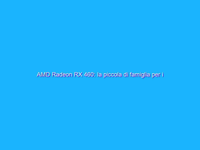 AMD Radeon RX 460: la piccola di famiglia per i videogiocatori