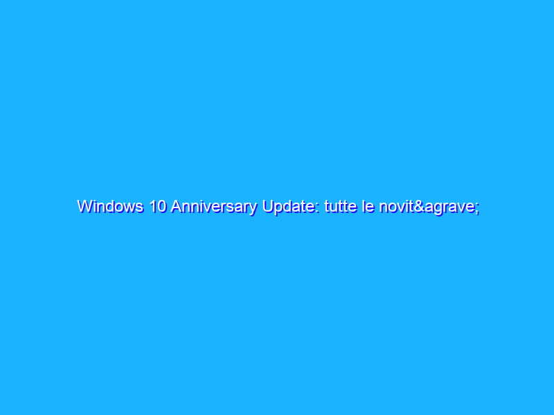 Windows 10 Anniversary Update: tutte le novità disponibili a partire da oggi