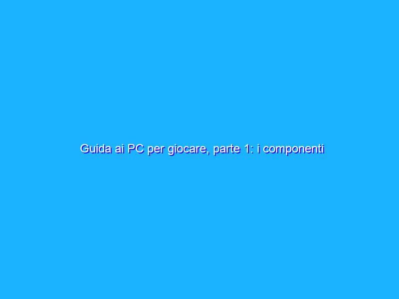 Guida ai PC per giocare, parte 1: i componenti fondamentali