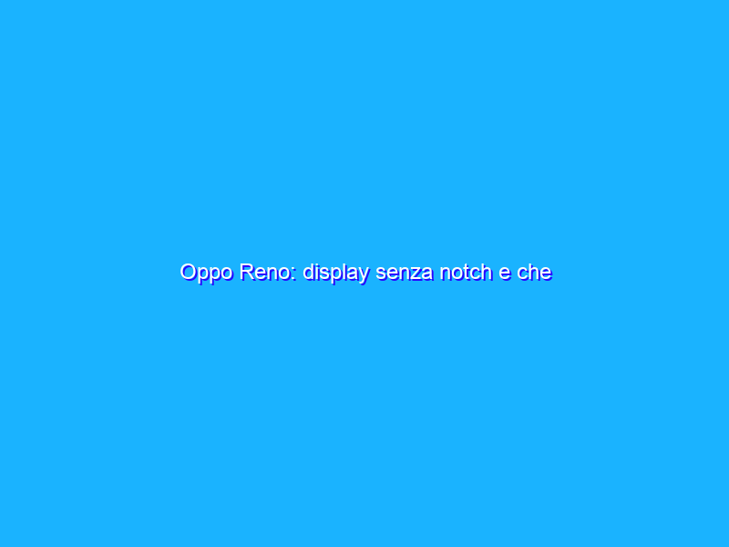 Oppo Reno: display senza notch e che ottimizzazione! Ma manca ancora qualcosa. La recensione