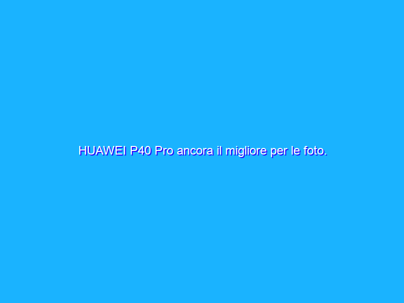 HUAWEI P40 Pro ancora il migliore per le foto. Ecco il confronto con altri top di gamma