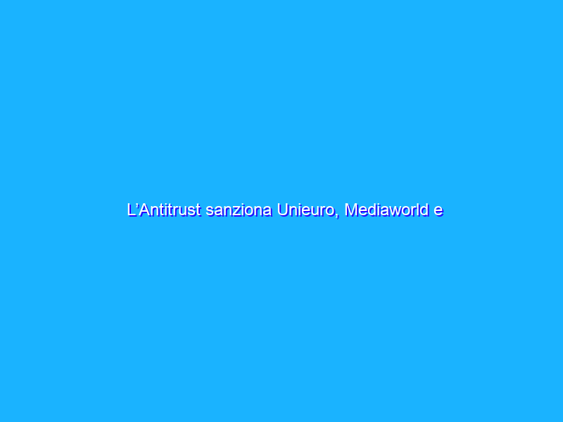 L’Antitrust sanziona Unieuro, Mediaworld e Leroy Merlin