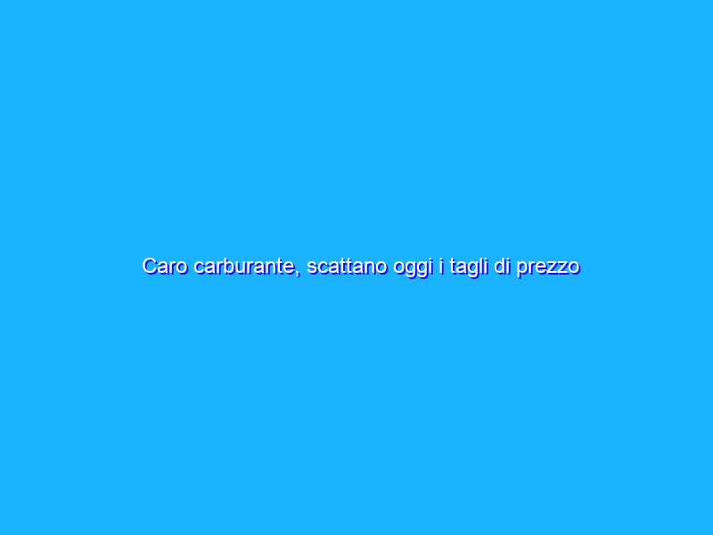 Caro carburante, scattano oggi i tagli di prezzo