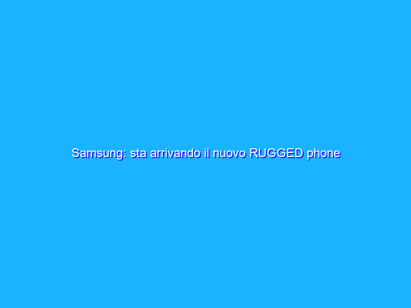 Samsung: sta arrivando il nuovo RUGGED phone dell’azienda