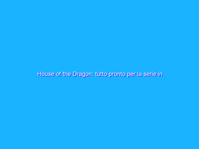 House of the Dragon: tutto pronto per la serie in arrivo questa estate